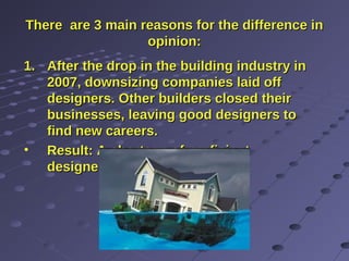 There are 3 main reasons for the difference inThere are 3 main reasons for the difference in
opinion:opinion:
1.1. After the drop in the building industry inAfter the drop in the building industry in
2007, downsizing companies laid off2007, downsizing companies laid off
designers. Other builders closed theirdesigners. Other builders closed their
businesses, leaving good designers tobusinesses, leaving good designers to
find new careers.find new careers.
• Result: A shortage of proficientResult: A shortage of proficient
designers.designers.
 