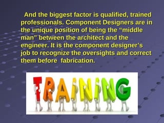And the biggest factor is qualified, trainedAnd the biggest factor is qualified, trained
professionals. Component Designers are inprofessionals. Component Designers are in
the unique position of being the “middlethe unique position of being the “middle
man” between the architect and theman” between the architect and the
engineer. It is the component designer’sengineer. It is the component designer’s
job to recognize the oversights and correctjob to recognize the oversights and correct
them before fabrication.them before fabrication.
 