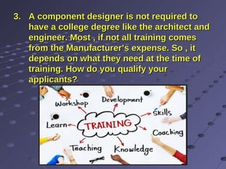 3.3. A component designer is not required toA component designer is not required to
have a college degree like the architect andhave a college degree like the architect and
engineer. Most , if not all training comesengineer. Most , if not all training comes
from the Manufacturer’s expense. So , itfrom the Manufacturer’s expense. So , it
depends on what they need at the time ofdepends on what they need at the time of
training. How do you qualify yourtraining. How do you qualify your
applicants?applicants?
 