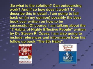 So what is the solution? Can outsourcingSo what is the solution? Can outsourcing
work? And if so how does it work? Towork? And if so how does it work? To
describe this in detail , I am going to falldescribe this in detail , I am going to fall
back on (in my opinion) possibly the bestback on (in my opinion) possibly the best
book ever written on how to bebook ever written on how to be
successful.Of course, I am talking about thesuccessful.Of course, I am talking about the
“7 Habits of Highly Effective People” written“7 Habits of Highly Effective People” written
by Dr. Steven R. Covey. I am also going toby Dr. Steven R. Covey. I am also going to
include references and information from hisinclude references and information from his
follow up book “The 8th Habit”.follow up book “The 8th Habit”.
 