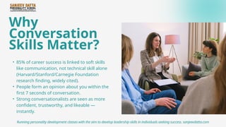 Why
Conversation
Skills Matter?
• 85% of career success is linked to soft skills
like communication, not technical skill alone
(Harvard/Stanford/Carnegie Foundation
research finding, widely cited).
• People form an opinion about you within the
first 7 seconds of conversation.
• Strong conversationalists are seen as more
confident, trustworthy, and likeable —
instantly.
Running personality development classes with the aim to develop leadership skills in individuals seeking success. sanjeevdatta.com
 