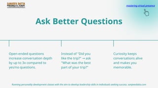 Ask Better Questions
Open-ended questions
increase conversation depth
by up to 3x compared to
yes/no questions.
Instead of "Did you
like the trip?" ask
→
"What was the best
part of your trip?"
Curiosity keeps
conversations alive
and makes you
memorable.
Running personality development classes with the aim to develop leadership skills in individuals seeking success. sanjeevdatta.com
mastering virtual presence
 