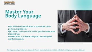 Master Your
Body Language
• Over 55% of communication is non-verbal (tone,
posture, expression).
• Eye contact, open posture, and a genuine smile build
instant trust.
• Crossed arms or a distracted gaze can undo good
words in seconds.
Running personality development classes with the aim to develop leadership skills in individuals seeking success. sanjeevdatta.com
 