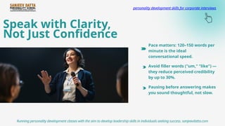 Speak with Clarity,
Not Just Confidence
Running personality development classes with the aim to develop leadership skills in individuals seeking success. sanjeevdatta.com
personality development skills for corporate interviews
Pace matters: 120–150 words per
minute is the ideal
conversational speed.
Avoid filler words ("um," "like") —
they reduce perceived credibility
by up to 30%.
Pausing before answering makes
you sound thoughtful, not slow.
 