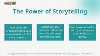The Power of Storytelling
Facts alone are
forgettable; stories are
remembered up to 22x
more than facts.
Running personality development classes with the aim to develop leadership skills in individuals seeking success. sanjeevdatta.com
A short personal
anecdote makes you
relatable and keeps
listeners engaged.
Great conversationalists
don't just talk — they
take people on a
journey.
 