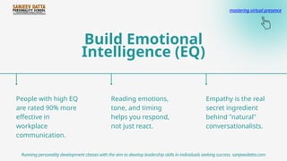 Build Emotional
Intelligence (EQ)
People with high EQ
are rated 90% more
effective in
workplace
communication.
Reading emotions,
tone, and timing
helps you respond,
not just react.
Empathy is the real
secret ingredient
behind "natural"
conversationalists.
Running personality development classes with the aim to develop leadership skills in individuals seeking success. sanjeevdatta.com
mastering virtual presence
 