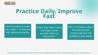 Practice Daily, Improve
Fast
Communication is a skill,
not a talent — it improves
with deliberate practice.
Running personality development classes with the aim to develop leadership skills in individuals seeking success. sanjeevdatta.com
Simple daily habits: talk to
a stranger, record
yourself, reflect on
interactions.
Even 15 minutes a day of
focused practice
compounds into real
confidence over weeks.
 