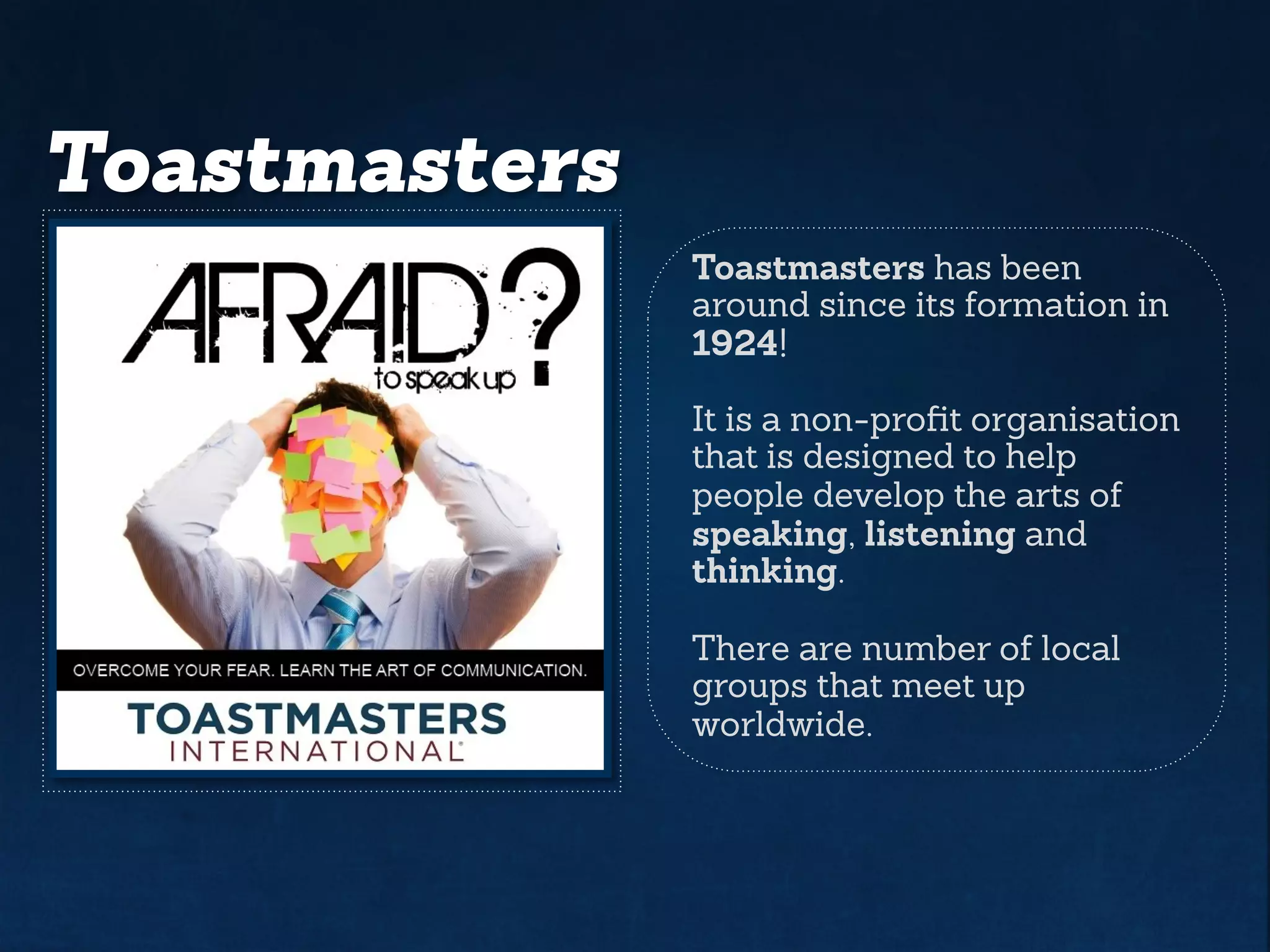 Toastmasters
Toastmasters has been
around since its formation in
1924!
It is a non-profit organisation
that is designed to help
people develop the arts of
speaking, listening and
thinking.
There are number of local
groups that meet up
worldwide.
 