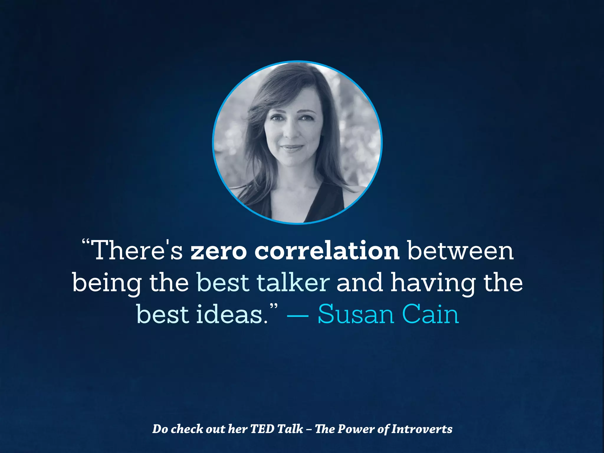 “There's zero correlationbetween
being the best talker and having the
best ideas.” — Susan Cain
Do check out her TED Talk –The Power of Introverts
 