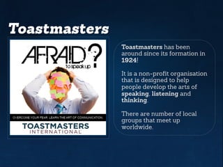 Toastmasters
Toastmasters has been
around since its formation in
1924!
It is a non-profit organisation
that is designed to help
people develop the arts of
speaking, listening and
thinking.
There are number of local
groups that meet up
worldwide.
 