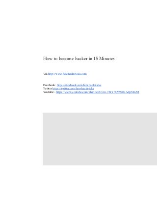   
 
 
 
 
 
 
 
 
 
How to become hacker in 15 Minutes  
 
 
 
Via    http://www.howhacktricks.com 
 
 
Facebook:    https://facebook.com/howhacktricks 
Twitter    https://twitter.com/howhacktricks 
Youtube:­    https://www.youtube.com/channel/UCm­7XtYrfiM9zBJAdp5iRZQ 
 
 
 
 
 
 
 
 
 
 
 
 
 