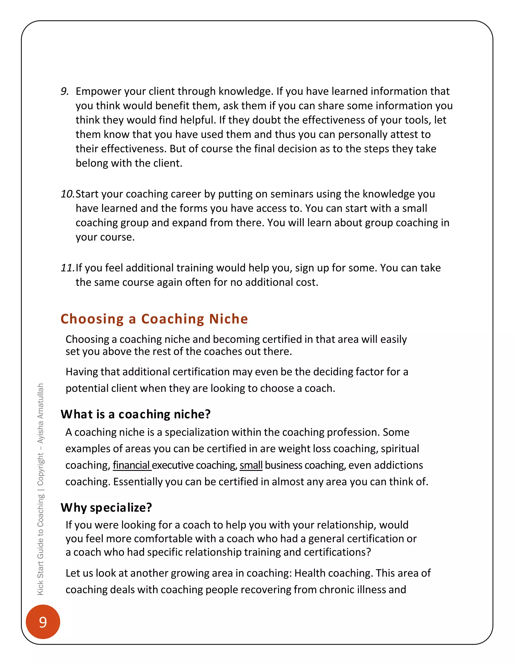 9. Empower your client through knowledge. If you have learned information that
you think would benefit them, ask them if you can share some information you
think they would find helpful. If they doubt the effectiveness of your tools, let
them know that you have used them and thus you can personally attest to
their effectiveness. But of course the final decision as to the steps they take
belong with the client.
10.Start your coaching career by putting on seminars using the knowledge you
have learned and the forms you have access to. You can start with a small
coaching group and expand from there. You will learn about group coaching in
your course.
11.If you feel additional training would help you, sign up for some. You can take
the same course again often for no additional cost.

Choosing a Coaching Niche

Kick Start Guide to Coaching | Copyright – Ayisha Amatullah

Choosing a coaching niche and becoming certified in that area will easily
set you above the rest of the coaches out there.

9

Having that additional certification may even be the deciding factor for a
potential client when they are looking to choose a coach.

What is a coaching niche?
A coaching niche is a specialization within the coaching profession. Some
examples of areas you can be certified in are weight loss coaching, spiritual
coaching, financial executive coaching, small business coaching, even addictions
coaching. Essentially you can be certified in almost any area you can think of.

Why specialize?
If you were looking for a coach to help you with your relationship, would
you feel more comfortable with a coach who had a general certification or
a coach who had specific relationship training and certifications?
Let us look at another growing area in coaching: Health coaching. This area of
coaching deals with coaching people recovering from chronic illness and

 