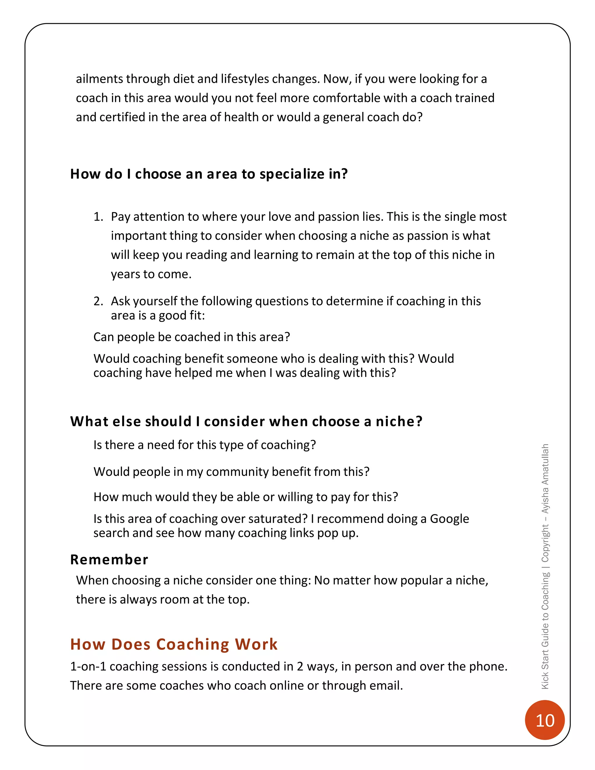 ailments through diet and lifestyles changes. Now, if you were looking for a
coach in this area would you not feel more comfortable with a coach trained
and certified in the area of health or would a general coach do?

How do I choose an area to specialize in?
1. Pay attention to where your love and passion lies. This is the single most
important thing to consider when choosing a niche as passion is what
will keep you reading and learning to remain at the top of this niche in
years to come.
2. Ask yourself the following questions to determine if coaching in this
area is a good fit:
Can people be coached in this area?
Would coaching benefit someone who is dealing with this? Would
coaching have helped me when I was dealing with this?

Is there a need for this type of coaching?
Would people in my community benefit from this?
How much would they be able or willing to pay for this?
Is this area of coaching over saturated? I recommend doing a Google
search and see how many coaching links pop up.

Remember
When choosing a niche consider one thing: No matter how popular a niche,
there is always room at the top.

How Does Coaching Work
1-on-1 coaching sessions is conducted in 2 ways, in person and over the phone.
There are some coaches who coach online or through email.

Kick Start Guide to Coaching | Copyright – Ayisha Amatullah

What else should I consider when choose a niche?

10

 