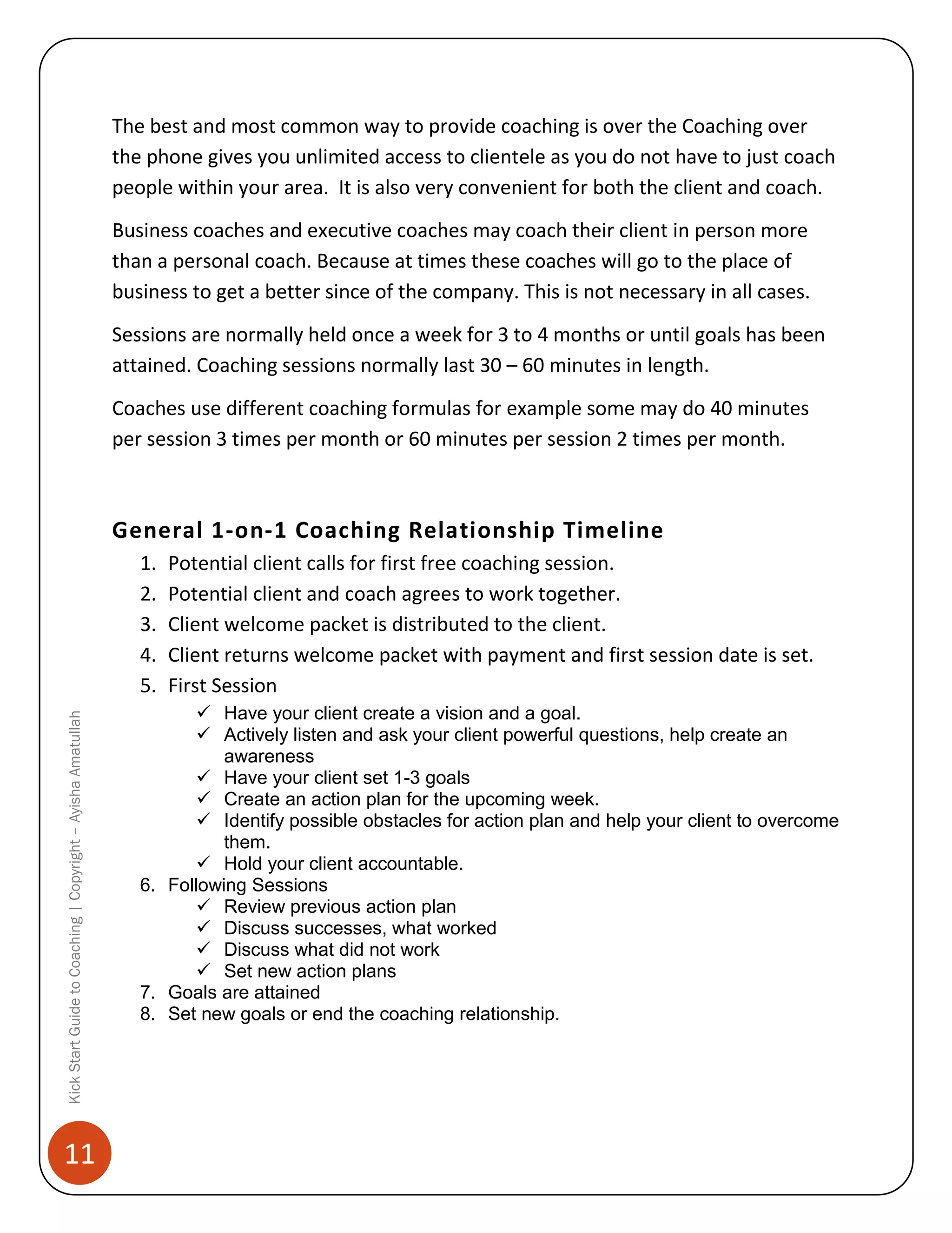 The best and most common way to provide coaching is over the Coaching over
the phone gives you unlimited access to clientele as you do not have to just coach
people within your area. It is also very convenient for both the client and coach.
Business coaches and executive coaches may coach their client in person more
than a personal coach. Because at times these coaches will go to the place of
business to get a better since of the company. This is not necessary in all cases.
Sessions are normally held once a week for 3 to 4 months or until goals has been
attained. Coaching sessions normally last 30 – 60 minutes in length.
Coaches use different coaching formulas for example some may do 40 minutes
per session 3 times per month or 60 minutes per session 2 times per month.

General 1-on-1 Coaching Relationship Timeline

Kick Start Guide to Coaching | Copyright – Ayisha Amatullah

1.
2.
3.
4.
5.

11

Potential client calls for first free coaching session.
Potential client and coach agrees to work together.
Client welcome packet is distributed to the client.
Client returns welcome packet with payment and first session date is set.
First Session

 Have your client create a vision and a goal.
 Actively listen and ask your client powerful questions, help create an
awareness
 Have your client set 1-3 goals
 Create an action plan for the upcoming week.
 Identify possible obstacles for action plan and help your client to overcome
them.
 Hold your client accountable.
6. Following Sessions
 Review previous action plan
 Discuss successes, what worked
 Discuss what did not work
 Set new action plans
7. Goals are attained
8. Set new goals or end the coaching relationship.

 