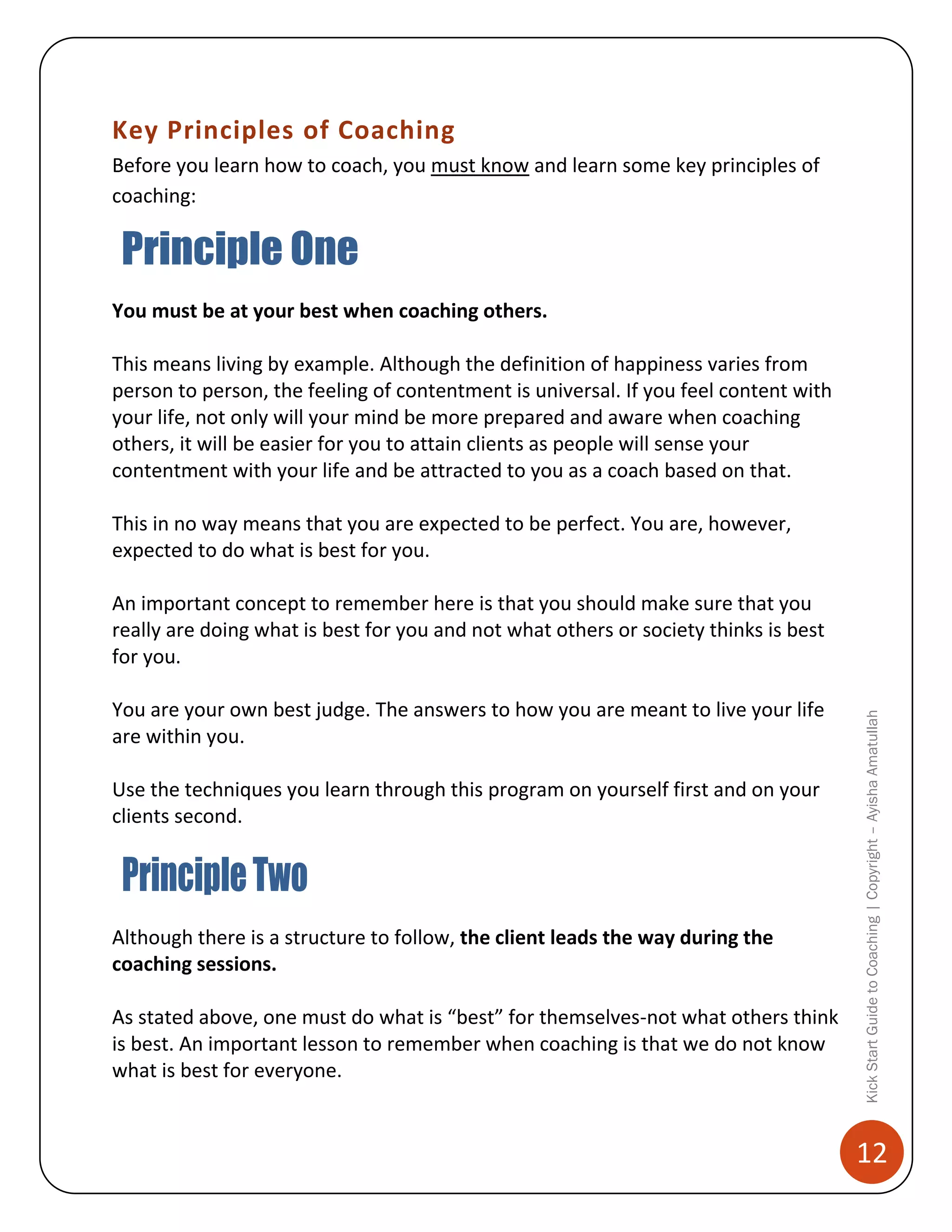Key Principles of Coaching
Before you learn how to coach, you must know and learn some key principles of
coaching:

You must be at your best when coaching others.
This means living by example. Although the definition of happiness varies from
person to person, the feeling of contentment is universal. If you feel content with
your life, not only will your mind be more prepared and aware when coaching
others, it will be easier for you to attain clients as people will sense your
contentment with your life and be attracted to you as a coach based on that.
This in no way means that you are expected to be perfect. You are, however,
expected to do what is best for you.

You are your own best judge. The answers to how you are meant to live your life
are within you.
Use the techniques you learn through this program on yourself first and on your
clients second.

Although there is a structure to follow, the client leads the way during the
coaching sessions.
As stated above, one must do what is “best” for themselves-not what others think
is best. An important lesson to remember when coaching is that we do not know
what is best for everyone.

Kick Start Guide to Coaching | Copyright – Ayisha Amatullah

An important concept to remember here is that you should make sure that you
really are doing what is best for you and not what others or society thinks is best
for you.

12

 