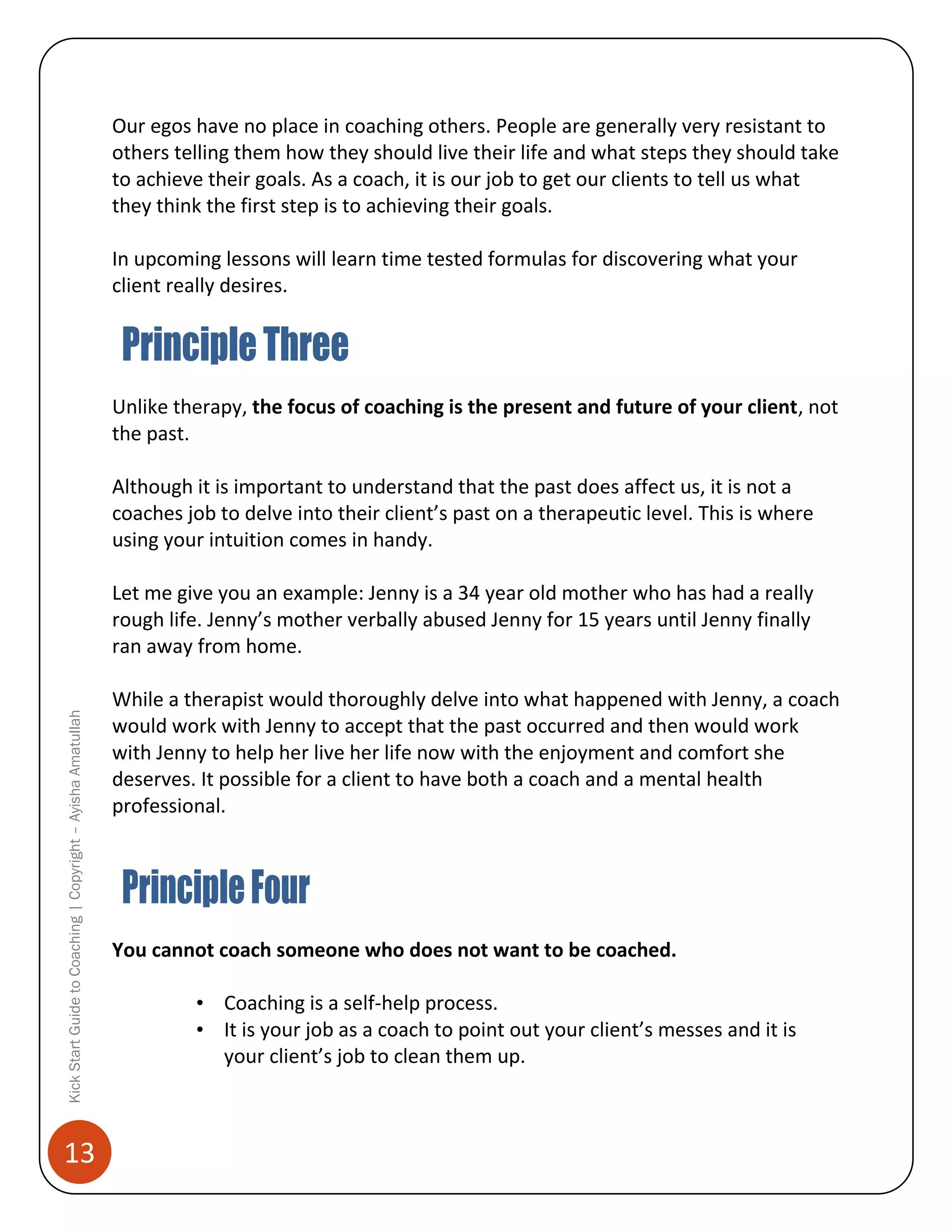 Our egos have no place in coaching others. People are generally very resistant to
others telling them how they should live their life and what steps they should take
to achieve their goals. As a coach, it is our job to get our clients to tell us what
they think the first step is to achieving their goals.
In upcoming lessons will learn time tested formulas for discovering what your
client really desires.

Unlike therapy, the focus of coaching is the present and future of your client, not
the past.
Although it is important to understand that the past does affect us, it is not a
coaches job to delve into their client’s past on a therapeutic level. This is where
using your intuition comes in handy.

Kick Start Guide to Coaching | Copyright – Ayisha Amatullah

Let me give you an example: Jenny is a 34 year old mother who has had a really
rough life. Jenny’s mother verbally abused Jenny for 15 years until Jenny finally
ran away from home.

13

While a therapist would thoroughly delve into what happened with Jenny, a coach
would work with Jenny to accept that the past occurred and then would work
with Jenny to help her live her life now with the enjoyment and comfort she
deserves. It possible for a client to have both a coach and a mental health
professional.

You cannot coach someone who does not want to be coached.
• Coaching is a self-help process.
• It is your job as a coach to point out your client’s messes and it is
your client’s job to clean them up.

 