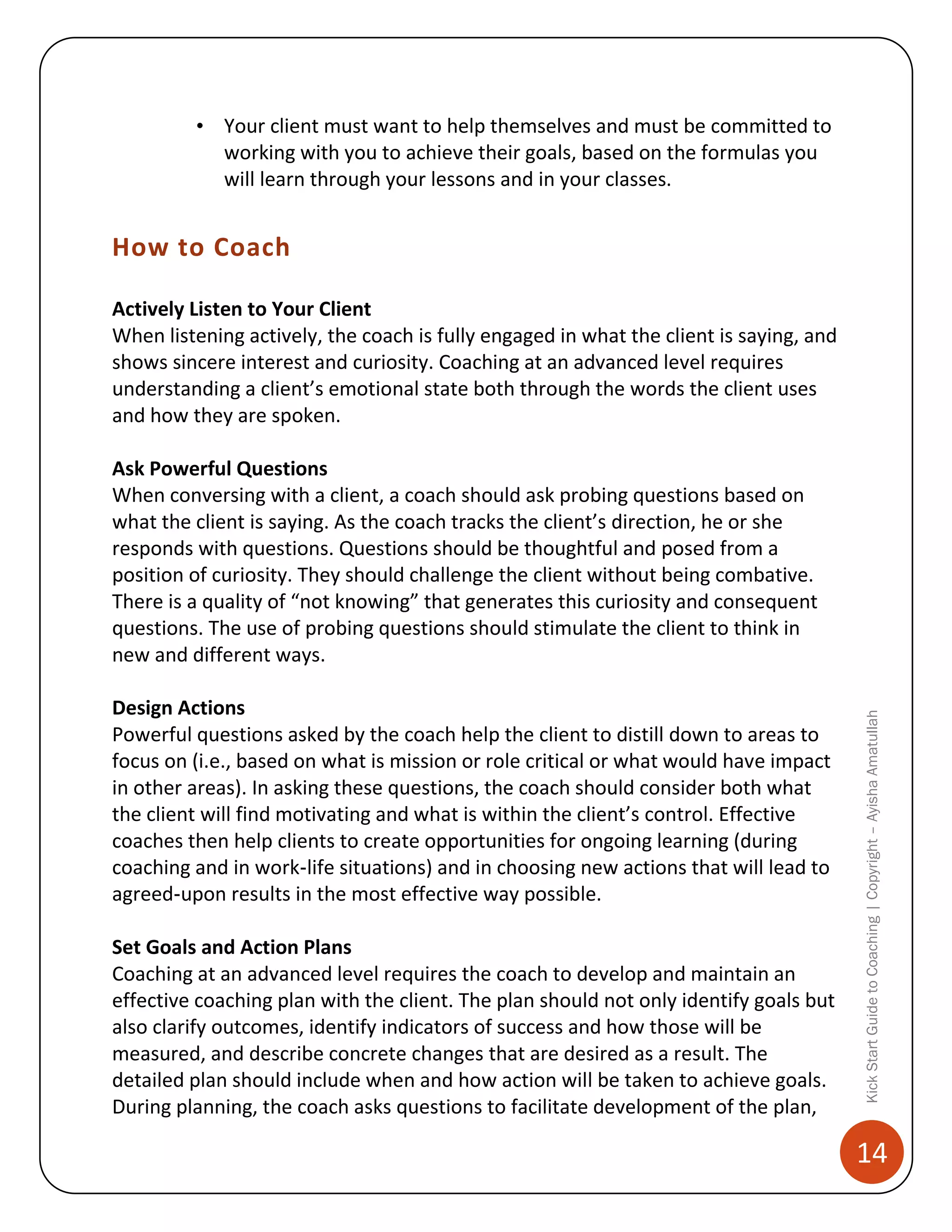 • Your client must want to help themselves and must be committed to
working with you to achieve their goals, based on the formulas you
will learn through your lessons and in your classes.

How to Coach
Actively Listen to Your Client
When listening actively, the coach is fully engaged in what the client is saying, and
shows sincere interest and curiosity. Coaching at an advanced level requires
understanding a client’s emotional state both through the words the client uses
and how they are spoken.

Design Actions
Powerful questions asked by the coach help the client to distill down to areas to
focus on (i.e., based on what is mission or role critical or what would have impact
in other areas). In asking these questions, the coach should consider both what
the client will find motivating and what is within the client’s control. Effective
coaches then help clients to create opportunities for ongoing learning (during
coaching and in work‐life situations) and in choosing new actions that will lead to
agreed‐upon results in the most effective way possible.
Set Goals and Action Plans
Coaching at an advanced level requires the coach to develop and maintain an
effective coaching plan with the client. The plan should not only identify goals but
also clarify outcomes, identify indicators of success and how those will be
measured, and describe concrete changes that are desired as a result. The
detailed plan should include when and how action will be taken to achieve goals.
During planning, the coach asks questions to facilitate development of the plan,

Kick Start Guide to Coaching | Copyright – Ayisha Amatullah

Ask Powerful Questions
When conversing with a client, a coach should ask probing questions based on
what the client is saying. As the coach tracks the client’s direction, he or she
responds with questions. Questions should be thoughtful and posed from a
position of curiosity. They should challenge the client without being combative.
There is a quality of “not knowing” that generates this curiosity and consequent
questions. The use of probing questions should stimulate the client to think in
new and different ways.

14

 