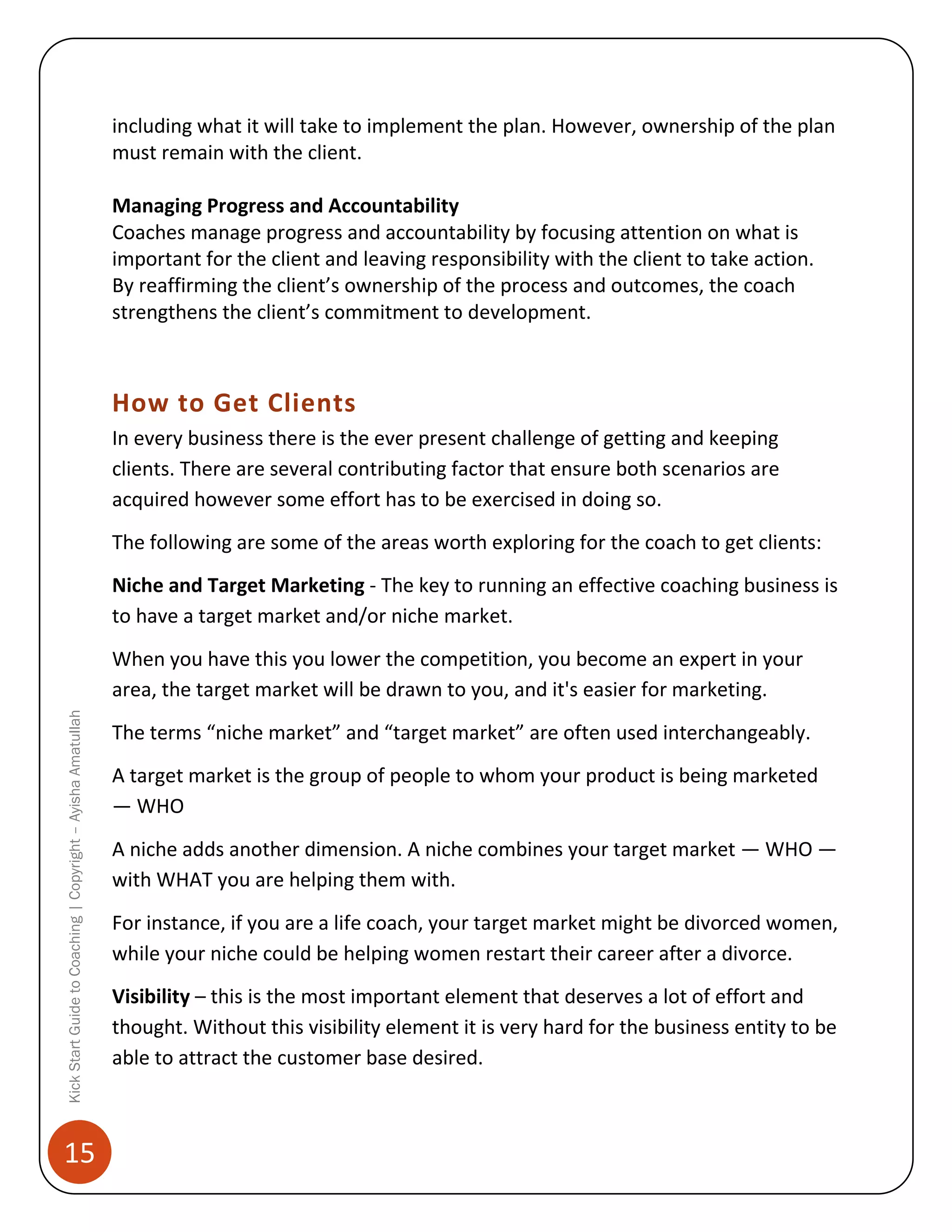 including what it will take to implement the plan. However, ownership of the plan
must remain with the client.
Managing Progress and Accountability
Coaches manage progress and accountability by focusing attention on what is
important for the client and leaving responsibility with the client to take action.
By reaffirming the client’s ownership of the process and outcomes, the coach
strengthens the client’s commitment to development.

How to Get Clients
In every business there is the ever present challenge of getting and keeping
clients. There are several contributing factor that ensure both scenarios are
acquired however some effort has to be exercised in doing so.
The following are some of the areas worth exploring for the coach to get clients:
Niche and Target Marketing - The key to running an effective coaching business is
to have a target market and/or niche market.

Kick Start Guide to Coaching | Copyright – Ayisha Amatullah

When you have this you lower the competition, you become an expert in your
area, the target market will be drawn to you, and it's easier for marketing.

15

The terms “niche market” and “target market” are often used interchangeably.
A target market is the group of people to whom your product is being marketed
— WHO
A niche adds another dimension. A niche combines your target market — WHO —
with WHAT you are helping them with.
For instance, if you are a life coach, your target market might be divorced women,
while your niche could be helping women restart their career after a divorce.
Visibility – this is the most important element that deserves a lot of effort and
thought. Without this visibility element it is very hard for the business entity to be
able to attract the customer base desired.

 