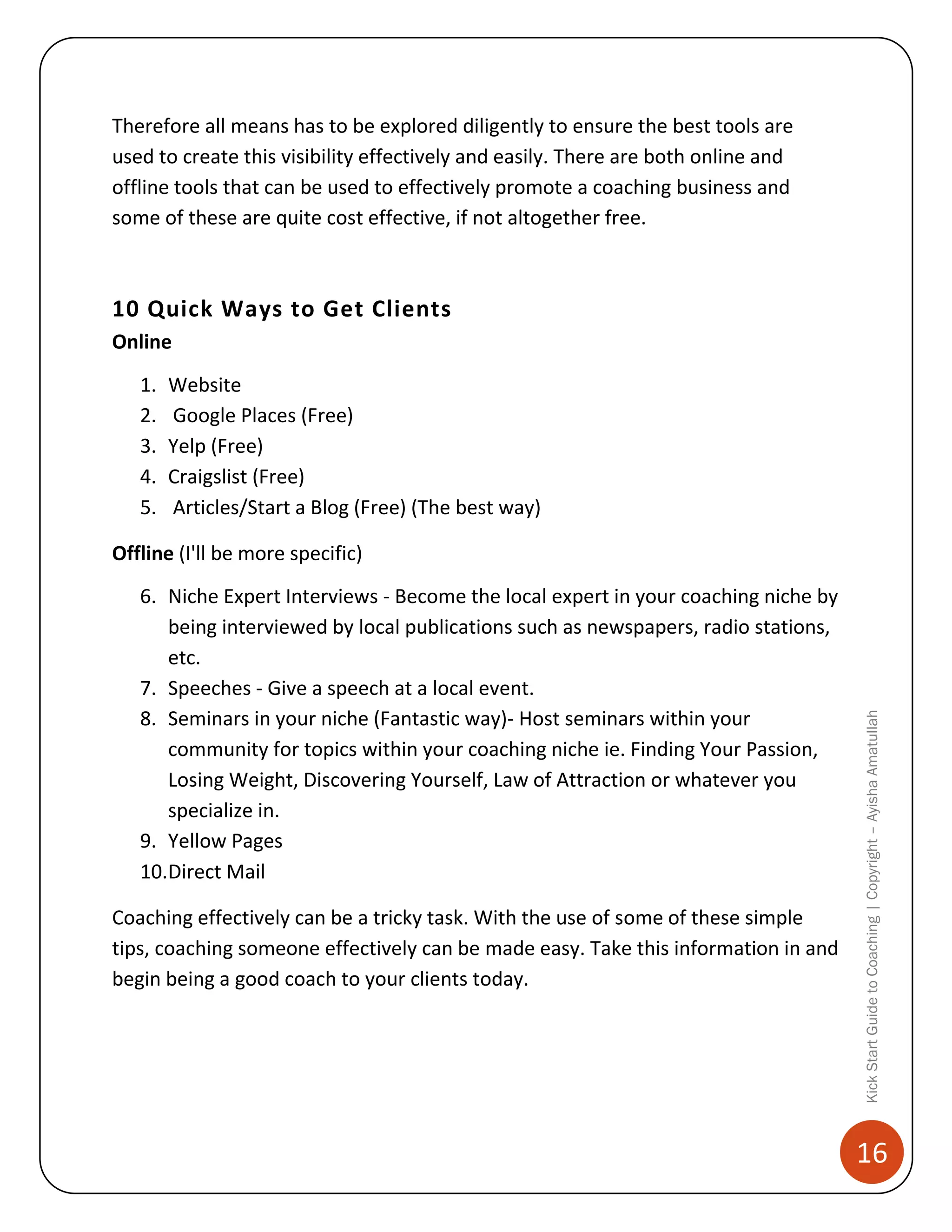 Therefore all means has to be explored diligently to ensure the best tools are
used to create this visibility effectively and easily. There are both online and
offline tools that can be used to effectively promote a coaching business and
some of these are quite cost effective, if not altogether free.

10 Quick Ways to Get Clients
Online
1.
2.
3.
4.
5.

Website
Google Places (Free)
Yelp (Free)
Craigslist (Free)
Articles/Start a Blog (Free) (The best way)

6. Niche Expert Interviews - Become the local expert in your coaching niche by
being interviewed by local publications such as newspapers, radio stations,
etc.
7. Speeches - Give a speech at a local event.
8. Seminars in your niche (Fantastic way)- Host seminars within your
community for topics within your coaching niche ie. Finding Your Passion,
Losing Weight, Discovering Yourself, Law of Attraction or whatever you
specialize in.
9. Yellow Pages
10.Direct Mail
Coaching effectively can be a tricky task. With the use of some of these simple
tips, coaching someone effectively can be made easy. Take this information in and
begin being a good coach to your clients today.

Kick Start Guide to Coaching | Copyright – Ayisha Amatullah

Offline (I'll be more specific)

16

 