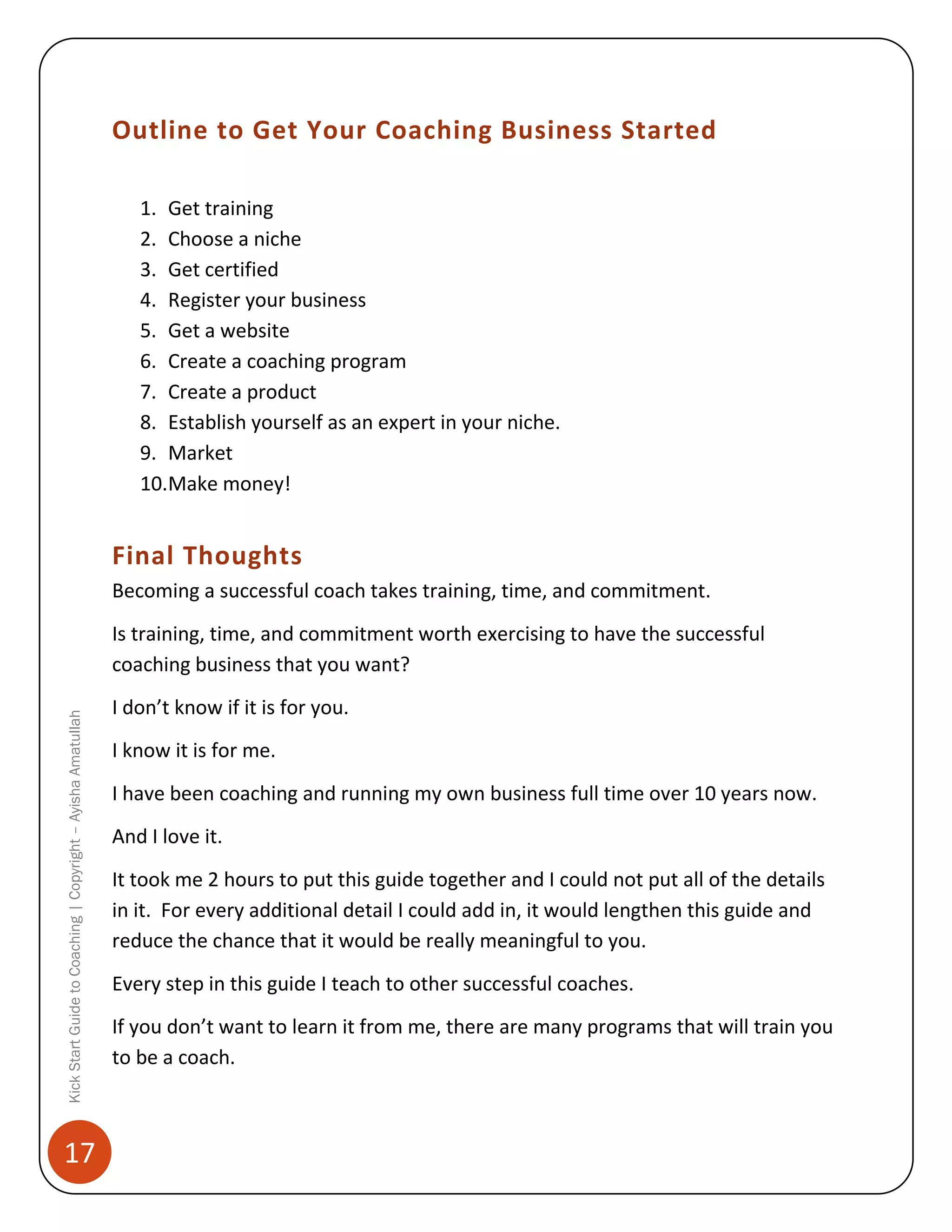 Outline to Get Your Coaching Business Started
1. Get training
2. Choose a niche
3. Get certified
4. Register your business
5. Get a website
6. Create a coaching program
7. Create a product
8. Establish yourself as an expert in your niche.
9. Market
10.Make money!

Final Thoughts
Becoming a successful coach takes training, time, and commitment.

Kick Start Guide to Coaching | Copyright – Ayisha Amatullah

Is training, time, and commitment worth exercising to have the successful
coaching business that you want?

17

I don’t know if it is for you.
I know it is for me.
I have been coaching and running my own business full time over 10 years now.
And I love it.
It took me 2 hours to put this guide together and I could not put all of the details
in it. For every additional detail I could add in, it would lengthen this guide and
reduce the chance that it would be really meaningful to you.
Every step in this guide I teach to other successful coaches.
If you don’t want to learn it from me, there are many programs that will train you
to be a coach.

 