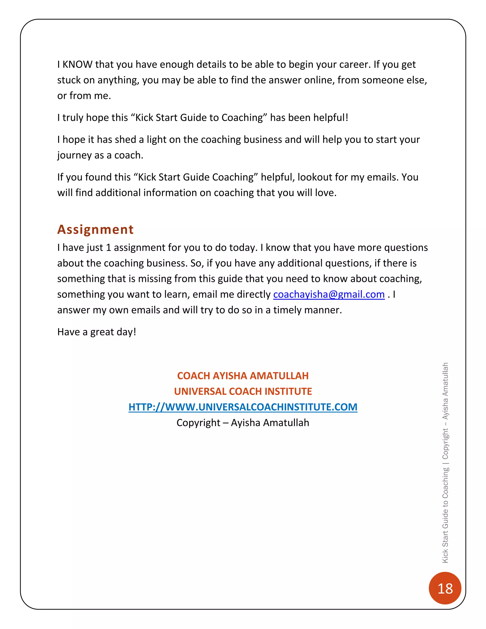 I KNOW that you have enough details to be able to begin your career. If you get
stuck on anything, you may be able to find the answer online, from someone else,
or from me.
I truly hope this “Kick Start Guide to Coaching” has been helpful!
I hope it has shed a light on the coaching business and will help you to start your
journey as a coach.
If you found this “Kick Start Guide Coaching” helpful, lookout for my emails. You
will find additional information on coaching that you will love.

Assignment
I have just 1 assignment for you to do today. I know that you have more questions
about the coaching business. So, if you have any additional questions, if there is
something that is missing from this guide that you need to know about coaching,
something you want to learn, email me directly coachayisha@gmail.com . I
answer my own emails and will try to do so in a timely manner.

COACH AYISHA AMATULLAH
UNIVERSAL COACH INSTITUTE
HTTP://WWW.UNIVERSALCOACHINSTITUTE.COM
Copyright – Ayisha Amatullah

Kick Start Guide to Coaching | Copyright – Ayisha Amatullah

Have a great day!

18

 