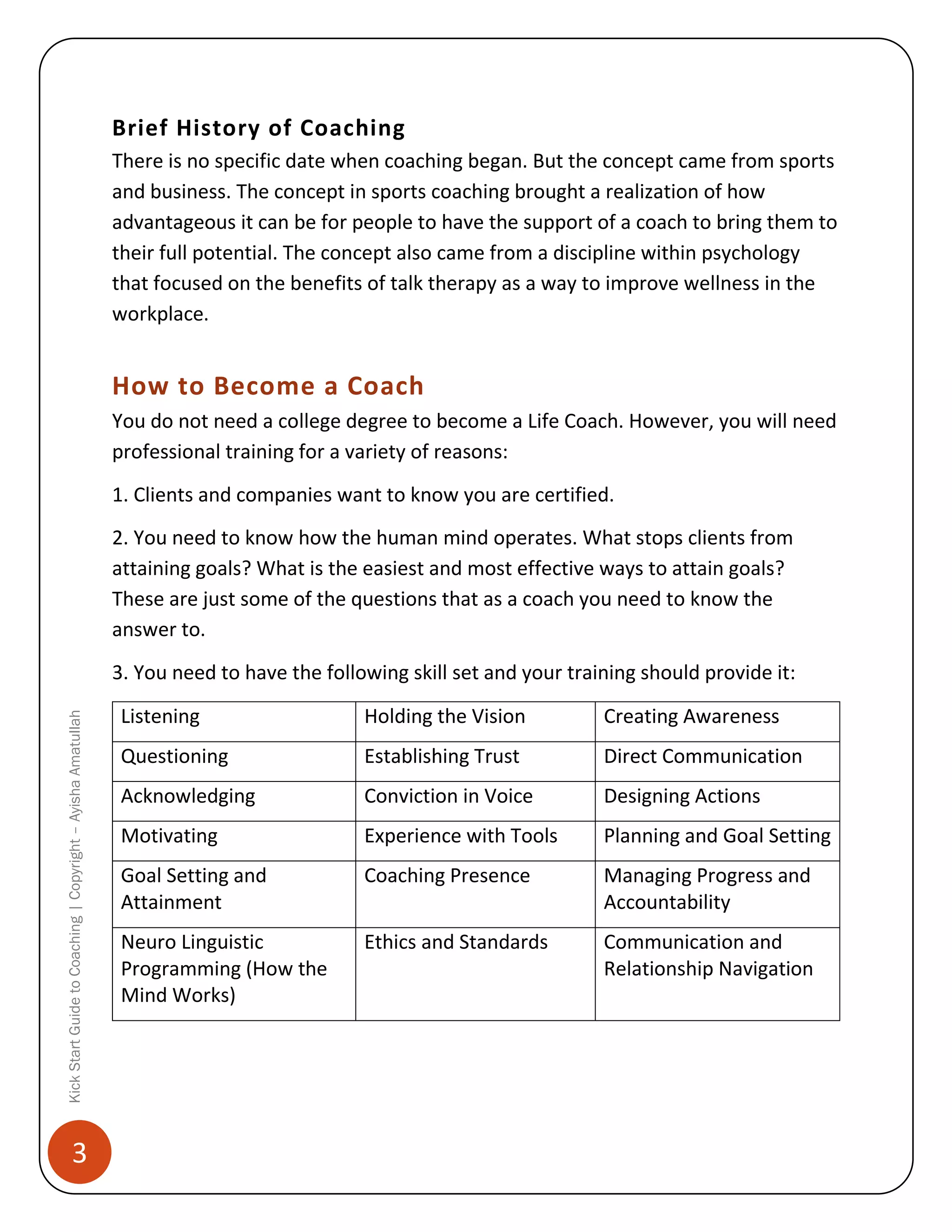 Brief History of Coaching
There is no specific date when coaching began. But the concept came from sports
and business. The concept in sports coaching brought a realization of how
advantageous it can be for people to have the support of a coach to bring them to
their full potential. The concept also came from a discipline within psychology
that focused on the benefits of talk therapy as a way to improve wellness in the
workplace.

How to Become a Coach
You do not need a college degree to become a Life Coach. However, you will need
professional training for a variety of reasons:
1. Clients and companies want to know you are certified.
2. You need to know how the human mind operates. What stops clients from
attaining goals? What is the easiest and most effective ways to attain goals?
These are just some of the questions that as a coach you need to know the
answer to.

Kick Start Guide to Coaching | Copyright – Ayisha Amatullah

3. You need to have the following skill set and your training should provide it:

3

Listening

Holding the Vision

Creating Awareness

Questioning

Establishing Trust

Direct Communication

Acknowledging

Conviction in Voice

Designing Actions

Motivating

Experience with Tools

Planning and Goal Setting

Goal Setting and
Attainment

Coaching Presence

Managing Progress and
Accountability

Neuro Linguistic
Programming (How the
Mind Works)

Ethics and Standards

Communication and
Relationship Navigation

 