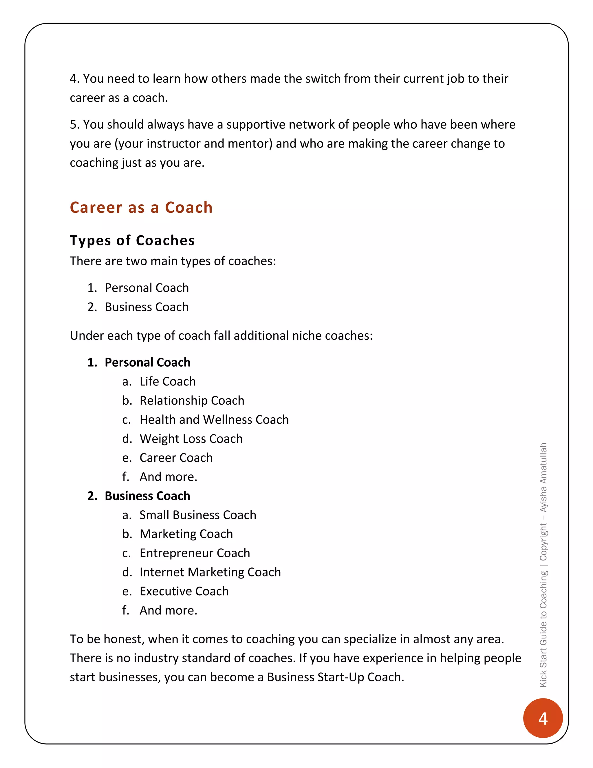 4. You need to learn how others made the switch from their current job to their
career as a coach.
5. You should always have a supportive network of people who have been where
you are (your instructor and mentor) and who are making the career change to
coaching just as you are.

Career as a Coach
Types of Coaches
There are two main types of coaches:
1. Personal Coach
2. Business Coach

1. Personal Coach
a. Life Coach
b. Relationship Coach
c. Health and Wellness Coach
d. Weight Loss Coach
e. Career Coach
f. And more.
2. Business Coach
a. Small Business Coach
b. Marketing Coach
c. Entrepreneur Coach
d. Internet Marketing Coach
e. Executive Coach
f. And more.
To be honest, when it comes to coaching you can specialize in almost any area.
There is no industry standard of coaches. If you have experience in helping people
start businesses, you can become a Business Start-Up Coach.

Kick Start Guide to Coaching | Copyright – Ayisha Amatullah

Under each type of coach fall additional niche coaches:

4

 