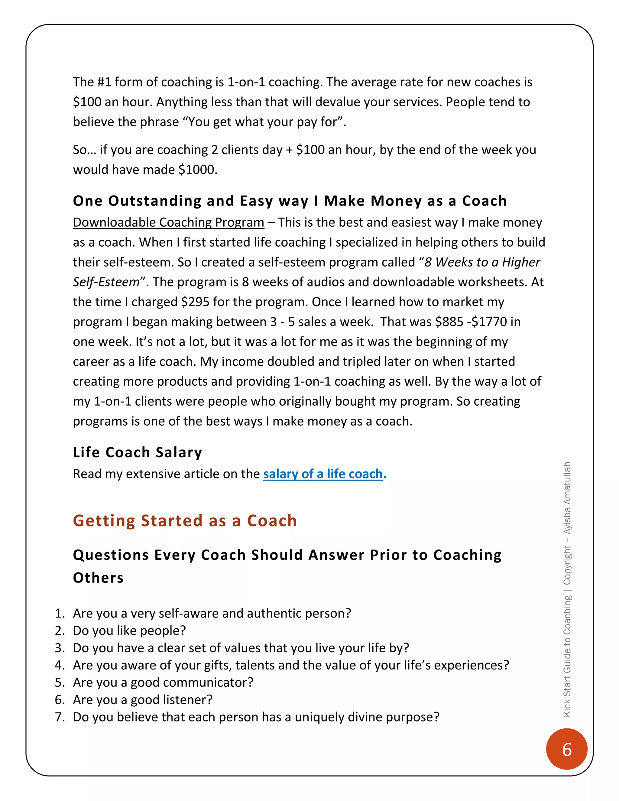 The #1 form of coaching is 1-on-1 coaching. The average rate for new coaches is
$100 an hour. Anything less than that will devalue your services. People tend to
believe the phrase “You get what your pay for”.
So… if you are coaching 2 clients day + $100 an hour, by the end of the week you
would have made $1000.

One Outstanding and Easy way I Make Money as a Coach
Downloadable Coaching Program – This is the best and easiest way I make money
as a coach. When I first started life coaching I specialized in helping others to build
their self-esteem. So I created a self-esteem program called “8 Weeks to a Higher
Self-Esteem”. The program is 8 weeks of audios and downloadable worksheets. At
the time I charged $295 for the program. Once I learned how to market my
program I began making between 3 - 5 sales a week. That was $885 -$1770 in
one week. It’s not a lot, but it was a lot for me as it was the beginning of my
career as a life coach. My income doubled and tripled later on when I started
creating more products and providing 1-on-1 coaching as well. By the way a lot of
my 1-on-1 clients were people who originally bought my program. So creating
programs is one of the best ways I make money as a coach.

Read my extensive article on the salary of a life coach.

Getting Started as a Coach
Questions Every Coach Should Answer Prior to Coaching
Others
1.
2.
3.
4.
5.
6.
7.

Are you a very self-aware and authentic person?
Do you like people?
Do you have a clear set of values that you live your life by?
Are you aware of your gifts, talents and the value of your life’s experiences?
Are you a good communicator?
Are you a good listener?
Do you believe that each person has a uniquely divine purpose?

Kick Start Guide to Coaching | Copyright – Ayisha Amatullah

Life Coach Salary

6

 