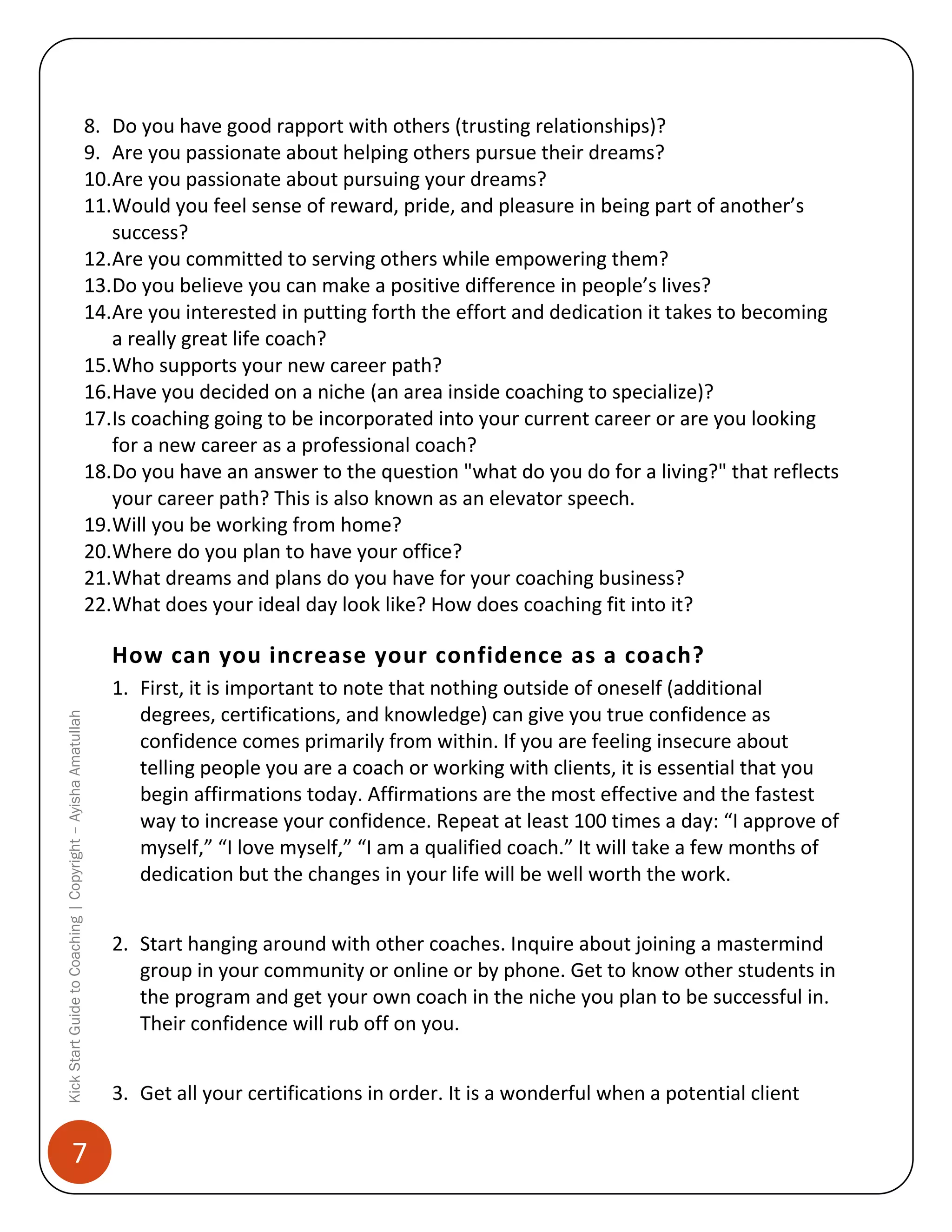 8. Do you have good rapport with others (trusting relationships)?
9. Are you passionate about helping others pursue their dreams?
10.Are you passionate about pursuing your dreams?
11.Would you feel sense of reward, pride, and pleasure in being part of another’s
success?
12.Are you committed to serving others while empowering them?
13.Do you believe you can make a positive difference in people’s lives?
14.Are you interested in putting forth the effort and dedication it takes to becoming
a really great life coach?
15.Who supports your new career path?
16.Have you decided on a niche (an area inside coaching to specialize)?
17.Is coaching going to be incorporated into your current career or are you looking
for a new career as a professional coach?
18.Do you have an answer to the question "what do you do for a living?" that reflects
your career path? This is also known as an elevator speech.
19.Will you be working from home?
20.Where do you plan to have your office?
21.What dreams and plans do you have for your coaching business?
22.What does your ideal day look like? How does coaching fit into it?

Kick Start Guide to Coaching | Copyright – Ayisha Amatullah

How can you increase your confidence as a coach?

7

1. First, it is important to note that nothing outside of oneself (additional
degrees, certifications, and knowledge) can give you true confidence as
confidence comes primarily from within. If you are feeling insecure about
telling people you are a coach or working with clients, it is essential that you
begin affirmations today. Affirmations are the most effective and the fastest
way to increase your confidence. Repeat at least 100 times a day: “I approve of
myself,” “I love myself,” “I am a qualified coach.” It will take a few months of
dedication but the changes in your life will be well worth the work.
2. Start hanging around with other coaches. Inquire about joining a mastermind
group in your community or online or by phone. Get to know other students in
the program and get your own coach in the niche you plan to be successful in.
Their confidence will rub off on you.
3. Get all your certifications in order. It is a wonderful when a potential client

 