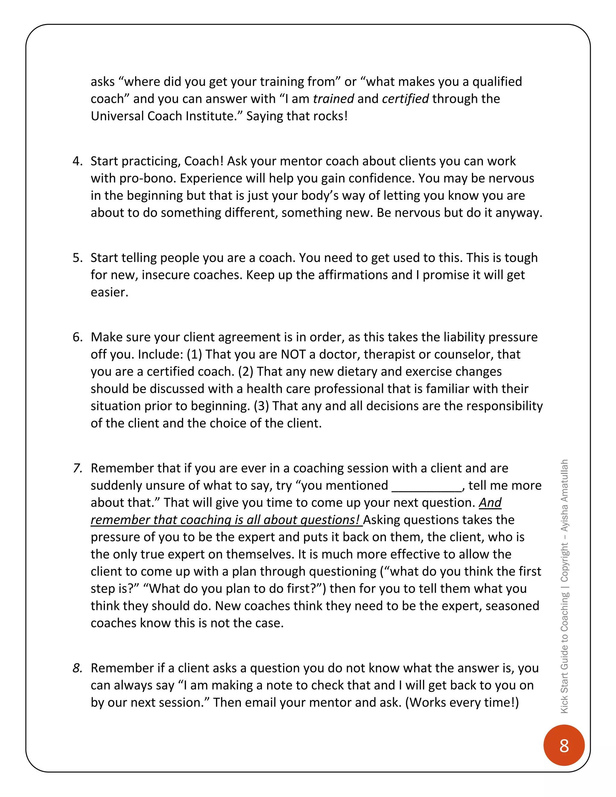 asks “where did you get your training from” or “what makes you a qualified
coach” and you can answer with “I am trained and certified through the
Universal Coach Institute.” Saying that rocks!
4. Start practicing, Coach! Ask your mentor coach about clients you can work
with pro-bono. Experience will help you gain confidence. You may be nervous
in the beginning but that is just your body’s way of letting you know you are
about to do something different, something new. Be nervous but do it anyway.
5. Start telling people you are a coach. You need to get used to this. This is tough
for new, insecure coaches. Keep up the affirmations and I promise it will get
easier.

7. Remember that if you are ever in a coaching session with a client and are
suddenly unsure of what to say, try “you mentioned __________, tell me more
about that.” That will give you time to come up your next question. And
remember that coaching is all about questions! Asking questions takes the
pressure of you to be the expert and puts it back on them, the client, who is
the only true expert on themselves. It is much more effective to allow the
client to come up with a plan through questioning (“what do you think the first
step is?” “What do you plan to do first?”) then for you to tell them what you
think they should do. New coaches think they need to be the expert, seasoned
coaches know this is not the case.
8. Remember if a client asks a question you do not know what the answer is, you
can always say “I am making a note to check that and I will get back to you on
by our next session.” Then email your mentor and ask. (Works every time!)

Kick Start Guide to Coaching | Copyright – Ayisha Amatullah

6. Make sure your client agreement is in order, as this takes the liability pressure
off you. Include: (1) That you are NOT a doctor, therapist or counselor, that
you are a certified coach. (2) That any new dietary and exercise changes
should be discussed with a health care professional that is familiar with their
situation prior to beginning. (3) That any and all decisions are the responsibility
of the client and the choice of the client.

8

 