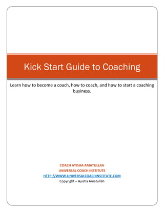 Kick Start Guide to Coaching
Learn how to become a coach, how to coach, and how to start a coaching
business.

COACH AYISHA AMATULLAH
UNIVERSAL COACH INSTITUTE
HTTP://WWW.UNIVERSALCOACHINSTITUTE.COM
Copyright – Ayisha Amatullah

 