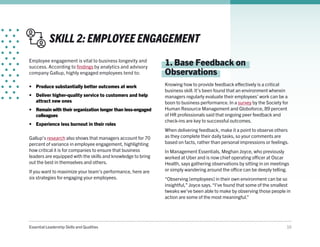 Essential Leadership Skills and Qualities 10
SKILL 2: EMPLOYEE ENGAGEMENT
Employee engagement is vital to business longevity and
success. According to findings by analytics and advisory
company Gallup, highly engaged employees tend to:
•	 Produce substantially better outcomes at work
•	 Deliver higher-quality service to customers and help
attract new ones
•	 Remain with their organization longer than less-engaged
colleagues
•	 Experience less burnout in their roles
1. Base Feedback on
Observations
Knowing how to provide feedback effectively is a critical
business skill. It’s been found that an environment wherein
managers regularly evaluate their employees’ work can be a
boon to business performance. In a survey by the Society for
Human Resource Management and Globoforce, 89 percent
of HR professionals said that ongoing peer feedback and
check-ins are key to successful outcomes.
When delivering feedback, make it a point to observe others
as they complete their daily tasks, so your comments are
based on facts, rather than personal impressions or feelings.
In Management Essentials, Meghan Joyce, who previously
worked at Uber and is now chief operating officer at Oscar
Health, says gathering observations by sitting in on meetings
or simply wandering around the office can be deeply telling.
“Observing [employees] in their own environment can be so
insightful,” Joyce says.“I’ve found that some of the smallest
tweaks we’ve been able to make by observing those people in
action are some of the most meaningful.”
Gallup’s research also shows that managers account for 70
percent of variance in employee engagement, highlighting
how critical it is for companies to ensure that business
leaders are equipped with the skills and knowledge to bring
out the best in themselves and others.
If you want to maximize your team’s performance, here are
six strategies for engaging your employees.
 