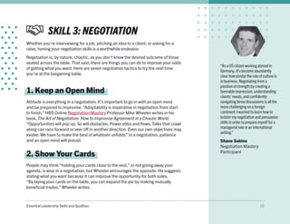 Essential Leadership Skills and Qualities 15
SKILL 3: NEGOTIATION
Whether you’re interviewing for a job, pitching an idea to a client, or asking for a
raise, honing your negotiation skills is a worthwhile endeavor.
Negotiation is, by nature, chaotic, as you don’t know the desired outcome of those
seated across the table. That said, there are things you can do to improve your odds
of getting what you want. Here are seven negotiation tactics to try the next time
you’re at the bargaining table.
1. Keep an Open Mind
Attitude is everything in a negotiation. It’s important to go in with an open mind
and be prepared to improvise.“Adaptability is imperative in negotiation from start
to finish,” HBS Online Negotiation Mastery Professor Mike Wheeler writes in his
book, The Art of Negotiation: How to Improvise Agreement in a Chaotic World.
“Opportunities will pop up. So will obstacles. Power ebbs and flows. Talks that crawl
along can race forward or veer off in another direction. Even our own objectives may
evolve. We have to make the best of whatever unfolds.” In a negotiation, patience
and an open mind will prevail.
2. Show Your Cards
People may think “holding your cards close to the vest,” or not giving away your
agenda, is wise in a negotiation, but Wheeler encourages the opposite. He suggests
stating what you want because it can improve the opportunity for both sides.
“By laying your cards on the table, you can expand the pie by making mutually
beneficial trades,” Wheeler writes.
“As a US citizen working abroad in
Germany, it’s become abundantly
clear how pivotal the role of culture is
in business.Negotiating from a
position of strength by creating a
favorable impression, understanding
clients’ needs, and confidently
navigating tense discussions is all the
more challenging on a foreign
continent.I wanted to learn how to
bolster my negotiation and persuasion
skills in order to prepare myself for a
managerial role in an international
setting.”
Shane Sabine
Negotiation Mastery
Participant
 