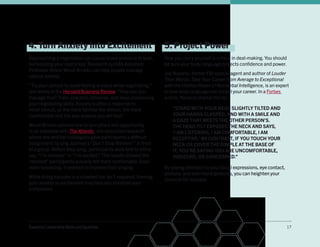 Essential Leadership Skills and Qualities 17
4. Turn Anxiety into Excitement
Approaching a negotiation can cause blood pressure to soar,
but keeping your cool is key. Research by HBS Assistant
Professor Alison Wood-Brooks can help people manage
natural anxiety.
“Try your utmost to avoid feeling anxious while negotiating,”
she writes in the Harvard Business Review.“How can you
manage that? Train, practice, rehearse, and keep sharpening
your negotiating skills. Anxiety is often a response to
novel stimuli, so the more familiar the stimuli, the more
comfortable and the less anxious you will feel.”
Wood-Brooks advises how to turn jitters into opportunity.
In an interview with The Atlantic, she described research
where she and her colleagues gave participants a difficult
assignment: to sing Journey’s “Don’t Stop Believin’” in front
of a group. Before they sang, participants were told to either
say, “I’m nervous” or “I’m excited.” The results showed the
“excited” participants actually felt more comfortable. Even
more surprising, it seemed to improve their singing.
While doing karaoke in a crowded bar isn’t required, framing
your anxiety as excitement may help you maintain your
composure.
5. Project Power
How you carry yourself is critical in deal-making. You should
be sure your body language projects confidence and power.
Joe Navarro, former FBI special agent and author of Louder
Than Words: Take Your Career from Average to Exceptional
with the Hidden Power of Nonverbal Intelligence, is an expert
in how body language can propel your career. In a Forbes
article, Navarro shared this tip:
“STAND WITH YOUR HEAD SLIGHTLY TILTED AND
YOUR HANDS CLASPED, AND WITH A SMILE AND
A GAZE THAT MEETS THE OTHER PERSON’S.
THE HEAD TILT EXPOSES THE NECK AND SAYS,
‘I AM LISTENING, I AM COMFORTABLE, I AM
RECEPTIVE.’ BY CONTRAST, IF YOU TOUCH YOUR
NECK OR COVER THE DIMPLE AT THE BASE OF
IT, YOU’RE SAYING YOU ARE UNCOMFORTABLE,
INSECURE, OR CONCERNED.”
By paying attention to your facial expressions, eye contact,
posture, and even hand gestures, you can heighten your
chances for success.
 