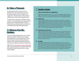 Essential Leadership Skills and Qualities 18
6. Take a Timeout
Knowing when to take a break can be a
powerful tool. Not only will it give you time
to collect yourself, but it can disarm your
“opponent.” This technique is often used by
athletes when things aren’t going their way.
“It works like a reset button,” Wheeler says in
his book, “interrupting whatever dysfunctional
pattern has emerged. Remember to take a
break before you actually need it, so that you’re
constantly performing at the highest level.”
7. Silence Can Be
Golden
If you can’t physically leave the room, at least
take deep breaths. Pausing can be a great
way to get what you want. It gives you time to
absorb, digest, and carefully consider your
response, but might also create discomfort on
the other side, which could lead to a better deal.
HBS Online’s short lesson on salary negotiation
offers a great example of how silence by former
NHL player Derek Sanderson led to a huge
salary windfall.
BUSINESS INSIGHT
How to Create Value in a Negotiation
Negotiation is a two-way street. It’s a process that involves not just claiming
value, but creating it. If you want to become a more skilled negotiator, here are
three ways you can create value the next time you’re at the bargaining table.
Build Trust
Trust is a foundational component of any effective negotiation. Throughout
bargaining talks, foster a relationship with the other side by sharing information.
Avoid divulging details that could compromise your position, but show you’re
willing to provide some insight into your strategy in order to reach an agreement.
Express genuine interest in understanding the other party’s priorities, too. Ask
open-ended questions that invite them to explain their stance—rather than just
state it—so you can get a better sense of their motivations.
Find Uncommon Ground
Value creation requires focusing on areas where you and the other party have
different interests and perceptions, rather than commonalities. The key is to
consider your differences across multiple issues. If you focus on one item at
a time, you risk being locked into a series of win-lose scenarios in which one
party comes out on top. While your highest priority might be Issue A, the other
person’s might be Issue B, creating an opportunity that could benefit both sides
without any major sacrifices.
Be Agile
Being a successful negotiator involves knowing how to think on your feet.
Extensive preparation is an essential part of bargaining, but even the best-laid
plans can go awry. You need to be ready to adjust to changing conditions. Refine
your tactics as you listen to the other side and learn more about their point of
view. Have an idea of the best- and worst-case scenarios that could play out so
that you can be prepared to propose solutions to challenges as they arise.
 