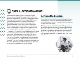 Essential Leadership Skills and Qualities 19
SKILL 4: DECISION-MAKING
Strong decision-making is critical to business success.
However, a recent survey by management consulting firm
McKinsey shows that just 20 percent of professionals believe
their organizations excel at it. According to HBS Professor
Leonard Schlesinger, who’s featured in Management
Essentials, most business leaders and managers view
decision-making as a single event, rather than a process.
This can lead to situations in which you overestimate your
ability to influence an outcome and close yourself off from
alternative perspectives and diverse ways of thinking.
“The reality is, it’s very rare to find a single point in time where
‘a decision of significance’ is made and things go forward
from there,” Schlesinger says.“Embedded in this work is
the notion that what we’re really talking about is a process.
The role of the manager in managing that process is actually
quite straightforward, yet, at the same time, extraordinarily
complex.” If you want to further your business knowledge and
be a more effective leader and manager, here are eight steps
in the decision-making process you can employ.
1. Frame the Decision
Pinpointing the issue is the first step to initiating the decision-
making process. Ensure the problem is carefully analyzed,
clearly defined, and everyone involved in the outcome agrees
on what needs to be solved.
Schlesinger says this initial action can be challenging, because
an ill-formed question can result in a decision-making process
that produces the wrong answer.“The real issue for a manager
at the start is to make sure they’re actively working to shape
the question they’re trying to address and the decision
they’re trying to have made,” Schlesinger says.“That’s not a
trivial task.”
 