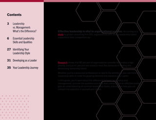 Contents
3	 Leadership
vs.Management:
What’stheDifference?
6	 EssentialLeadership
SkillsandQualities
27	 IdentifyingYour
LeadershipStyle
31	 DevelopingasaLeader
35	 YourLeadershipJourney
Effective leadership is vital to organizational success. According to a
study by global consulting firm DDI, organizations with strong leadership talent
outperform their competitors by:
•	 Acting more decisively
•	 Navigating through complexity with greater efficiency
•	 Anticipating and reacting to business challenges with ease
Research shows that 80 percent of organizations consider leadership a high
priority, but just 41 percent are ready to meet the demands of finding and
developing leadership talent.
Whether you’re a seasoned professional or new to the workforce, you can hone your
leadership skills to meet the growing demand and advance your career.
In this guide, you’ll learn about the difference between leadership and
management, uncover the qualities and skills that characterize an effective leader,
gain an understanding of common leadership styles, and explore how you can
unleash the potential in yourself and others.
 