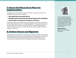 Essential Leadership Skills and Qualities 23
7. Ensure the Pieces Are in Place for
Implementation
Throughout your team’s efforts to arrive at a decision, you need to ensure you’re
facilitating a process that encompasses:
•	 Shared goals that were presented upfront
•	 Alternative options that have been given rigorous thought and fair consideration
•	 Sound methods for exploring the consequences of decisions
According to Schlesinger, all three of these components have a profound influence
on the quality of the solution that’s ultimately identified.“The quality of the decision
is only one part of the equation,” he says.“All of this is oriented toward trying to
make sure that once a decision is made, we have the right groupings and the right
support to implement.”
8. Achieve Closure and Alignment
Achieving closure in the decision-making process requires arriving at a solution that
sufficiently aligns members of your group and garners enough support to implement
it. As with the other phases of decision-making, clear communication is key to
ensure your team understands and is committed to the plan for moving forward.
“The most impactful learning I’ve
been able to take advantage of to
date is how to strategically implement
new programs.By having a better
understanding of the key concepts
of implementation, I have a clearer
perspective of potential concerns
before they arise.”
Raymond Porch
Management Essentials
Participant
 