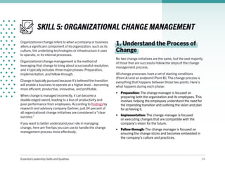 Essential Leadership Skills and Qualities 24
SKILL 5: ORGANIZATIONAL CHANGE MANAGEMENT
Organizational change refers to when a company or business
alters a significant component of its organization, such as its
culture, the underlying technologies or infrastructure it uses
to operate, or its internal processes.
Organizational change management is the method of
leveraging that change to bring about a successful resolution,
and it typically includes three major phases: Preparation,
implementation, and follow-through.
Change is typically pursued because it’s believed the transition
will enable a business to operate at a higher level—becoming
more efficient, productive, innovative, and profitable.
When change is managed incorrectly, it can become a
double-edged sword, leading to a loss of productivity and
poor performance from employees. According to findings by
research and advisory company Gartner, just 34 percent of
all organizational change initiatives are considered a “clear
success.”
If you want to better understand your role in managing
change, here are five tips you can use to handle the change
management process more effectively.
1. Understand the Process of
Change
No two change initiatives are the same, but the vast majority
of those that are successful follow the steps of the change
management process.
All change processes have a set of starting conditions
(Point A) and an endpoint (Point B). The change process is
everything that happens between those two points. Here’s
what happens during each phase:
•	 Preparation: The change manager is focused on
preparing both the organization and its employees. This
involves helping the employees understand the need for
the impending transition and outlining the vision and plan
for achieving it.
•	 Implementation: The change manager is focused
on executing changes that are compatible with the
company’s vision for the future.
•	 Follow-through: The change manager is focused on
ensuring the change sticks and becomes embedded in
the company’s culture and practices.
 
