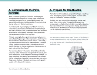 Essential Leadership Skills and Qualities 26
4. Communicate the Path
Forward
When it comes to guiding your business and employees
through a period of significant change, clear and focused
communication is one of the most powerful tools in your
arsenal. Ultimately, you must be capable of communicating
change to two very distinct audiences.
The first consists of your employees and team members:
These individuals need to understand the need for change
and how it will impact their job responsibilities. You must also
recognize the importance of listening to their concerns so
you can assuage any fears they may have.
“Despite realizing that change is necessary, employees are
often afraid of big changes in the organization, preferring the
dissatisfaction of the status quo to the risks of a new reality,”
says HBS Professor David Garvin in Management Essentials.
“Often, the most important thing a manager can do is not
identify the need for change, but provoke the momentum to
begin and maintain the change.”
The second audience includes key stakeholders within the
company—other members of management, the C-suite, and
board members. If you’re the person proposing a change, it’s
these individuals who need to be convinced it’s necessary. If
they’ve initiated the change but charged you with overseeing
the process, it’s these individuals whom you must regularly
update on the status of the project.
5. Prepare for Roadblocks
No matter how thoroughly you prepare for change, everything
is not always going to go according to plan. You need to be
ready for a number of potential outcomes.
By doing your best to anticipate roadblocks, you can take
some of the mystery out of the equation. Empower your
employees to modify their behavior by removing the obstacles
that prevent them from working toward change. Once those
hindrances are identified, even the most complex problems
can be addressed and corrected.
The skills and qualities outlined in this section are foundational
to effective leadership, but they’re just one piece of the puzzle.
In the next section, you’ll learn how to establish your
leadership style.
 