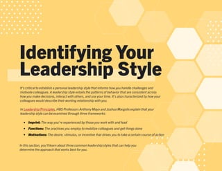 Identifying Your
Leadership Style
It’s critical to establish a personal leadership style that informs how you handle challenges and
motivate colleagues.A leadership style entails the patterns of behavior that are consistent across
how you make decisions, interact with others, and use your time.It’s also characterized by how your
colleagues would describe their working relationship with you.
In Leadership Principles, HBS Professors Anthony Mayo and Joshua Margolis explain that your
leadership style can be examined through three frameworks:
•	 Imprint: The way you’re experienced by those you work with and lead
•	 Functions: The practices you employ to mobilize colleagues and get things done
•	 Motivations: The desire, stimulus, or incentive that drives you to take a certain course of action
In this section, you’ll learn about three common leadership styles that can help you
determine the approach that works best for you.
 
