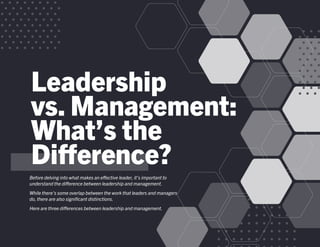 Leadership
vs. Management:
What’s the
Difference?
Before delving into what makes an effective leader, it’s important to
understand the difference between leadership and management.
While there’s some overlap between the work that leaders and managers
do, there are also significant distinctions.
Here are three differences between leadership and management.
 