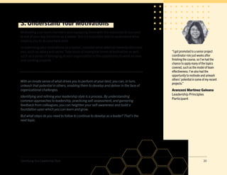 Identifying Your Leadership Style 30
3. Understand Your Motivations
Motivating your team members and equipping them with the resources to succeed
is one of your key functions as a leader. But it’s important also to understand what
inspires you to do your best work.
In examining your motivations as a leader, consider what external rewards stimulate
you, such as salary and perks. Take stock of intangible forms of motivation as well,
such as a sense of belonging at your organization or the opportunity to work on new
and exciting projects.
With an innate sense of what drives you to perform at your best, you can, in turn,
unleash that potential in others, enabling them to develop and deliver in the face of
organizational challenges.
Identifying and refining your leadership style is a process.By understanding
common approaches to leadership, practicing self-assessment, and garnering
feedback from colleagues, you can heighten your self-awareness and build a
foundation upon which you can learn and grow.
But what steps do you need to follow to continue to develop as a leader? That’s the
next topic.
“I got promoted to a senior project
coordinator role just weeks after
finishing the course, so I’ve had the
chance to apply many of the topics
covered, such as the model of team
effectiveness.I’ve also had the
opportunity to motivate and unleash
others’ potential in some of my recent
projects.”
Aranzazú Martínez Galeana
Leadership Principles
Participant
 