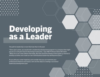 Developing
as a Leader
The path to leadership is more fluid now than in the past.
“Once upon a time, you would enter a leadership development program in a company that might
put you on a 20-year track to becoming an executive,”says HBS Professor Ethan Bernstein.
“Many of us can’t even fathom that today.But that should be freeing in that it gives us license to
develop ourselves and create our own individualized leadership development plans.”
As you plot your career trajectory and consider how you can maximize your
professional influence and impact, here are five steps to creating a successful
leadership development plan.
 