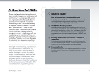 Developing as a Leader 34
5.Hone Your Soft Skills
As you chart your leadership development
plan, consider how you can bolster your soft
skills to ensure you’re prepared to tackle
any organizational challenges that come
your way.“There are skills you need as a
leader that you don’t necessarily develop
in any other context, at least in a focused
way,” Bernstein says.“These include
communication, career planning, knowing
how to create and evaluate authentic
change in a person, including yourself, and
negotiating career transitions. These are
things you typically won’t do many times in
your career, but they will be very important
to continuing your leadership trajectory.”
Striving to become a strong, capable leader
is a commitment you can make at any
stage of your career—although doing so
sooner means you can reap the benefits
longer.Through assessing where you’re at
professionally and thinking deeply about
where you want to go, you can design a
leadership development plan that enables you
to channel your passions and build the skills
needed to be more impactful in your role.
BUSINESS INSIGHT
How to Develop Your Professional Network
A robust professional network is a powerful tool for current and
aspiring leaders alike. If you want to develop your professional
network, here are several strategies that can help.
Start Within Your Organization
Building connections within your company can open the door to
many opportunities. Ways to do so include sitting in on meetings to
demonstrate your interest in others’ work, offering your expertise
to a member of a different team who seems to be struggling, or
simply going out to lunch with colleagues instead of eating at your
desk.
Leverage Professional Associations, Conferences,
and Events
Professional associations regularly host events where attendees
are encouraged to mingle. Similarly, industry conferences or trade
shows can be an effective means of meeting new people.
Become a Mentor
In a mentorship, you can learn from the past mistakes, successes,
and experiences of your mentor, and apply those lessons to your
own career.
 