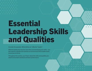 Essential
Leadership Skills
and Qualities
Consider the question: What defines an“effective”leader?
Effective leadership requires more than just developing your skills—you
also need to cultivate and maintain an environment that enables those
around you to thrive.
Throughout this section, you’ll learn about the skills and qualities you
need to drive both individual and team performance.
 