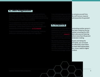 Essential Leadership Skills and Qualities 8
2. Self-Regulation
Self-regulation refers to how you manage your emotions,
behaviors, and impulses. The more self-aware you are, the
easier this becomes. If you can recognize what you’re feeling
and why, you can respond appropriately.
“In my experience, I’ve never seen the tendency toward
radical outbursts to surface as an indicator of strong
leadership,” writes Daniel Goleman, the psychologist who
popularized emotional intelligence, on his website.
If prone to emotional outbursts or overreacting, there are
tactics you can use to improve your self-regulation:
•	 Pause before responding: Give yourself time to stop
and think before immediately replying. This could be
as simple as taking a deep breath and allowing for a
20-second pause so that your feelings get out of the
way of your thoughts.
•	 Take a step back: Sometimes, you might need to leave
the room, and that’s OK. It’s often better to take a walk,
drink some water, or call a friend than to make a snap
judgment, send a scathing email, or lash out at your team.
•	 Recognize your emotions: Try jotting down what it is
you’re feeling and what caused the distress. You’ll likely
start identifying patterns. If you know what triggers you,
the next time a similar situation occurs, you’ll be better
positioned to handle it in a healthy, positive way.
If you acknowledge your emotions and give yourself time
to process them, you can carefully craft how you respond
and avoid doing anything that could jeopardize the goodwill
you’ve worked hard to build.
3. Empathy
Empathy is the capability of understanding another person’s
experiences and emotions, and has been ranked as the top
leadership skill needed today by global consulting firm DDI.
According to DDI’s research, leaders who excel at listening
and responding with empathy perform more than 40 percent
higher in coaching, planning, and decision-making.
By actively listening to your employees and taking the
time to understand their wants and needs, you can boost
engagement, build trust, and more effectively coach them
through challenges. The more your team feels appreciated,
the more invested they’ll be, which, in turn, leads to higher
morale and a stronger company culture.
 