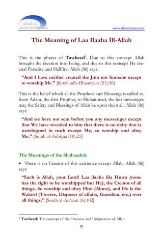www.islamhouse.com


         The Meaning of Laa Ilaaha Ill-Allah

This is the phrase of Tawheed4. Due to this concept Allah
brought the creation into being, and due to this concept He cre-
ated Paradise and Hellfire. Allah () says:
    “And I have neither created the Jinn nor humans except
    to worship Me.” [Surah adh-Dhaariyaat (51):56]

This is the belief which all the Prophets and Messengers called to,
from Adam, the first Prophet, to Muhammad, the last messenger,
may the Safety and Blessings of Allah be upon them all. Allah ()
says:
    “And we have not sent before you any messenger except
    that We have revealed to him that there is no deity that is
    worshipped in truth except Me, so worship and obey
    Me.” [Surah al-Anbiyaa (10):25]


The Meanings of the Shahaadah:
• There is no Creator of this existence except Allah. Allah ()
says:
    “Such is Allah, your Lord! Laa ilaaha illa Huwa (none
    has the right to be worshipped but He), the Creator of all
    things. So worship and obey Him (Alone), and He is the
    Wakeel (Trustee, Disposer of affairs, Guardian, etc.) over
    all things.” [Surah al-An‘aam (6):102]


4   Tawheed: The concept of the Oneness and Uniqueness of Allah.
                                      9
 