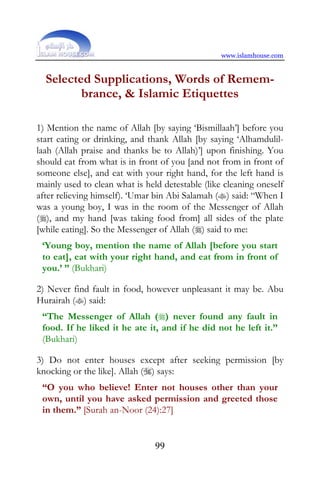 www.islamhouse.com


  Selected Supplications, Words of Remem-
         brance, & Islamic Etiquettes

1) Mention the name of Allah [by saying ‘Bismillaah’] before you
start eating or drinking, and thank Allah [by saying ‘Alhamdulil-
laah (Allah praise and thanks be to Allah)’] upon finishing. You
should eat from what is in front of you [and not from in front of
someone else], and eat with your right hand, for the left hand is
mainly used to clean what is held detestable (like cleaning oneself
after relieving himself). ‘Umar bin Abi Salamah () said: “When I
was a young boy, I was in the room of the Messenger of Allah
(), and my hand [was taking food from] all sides of the plate
[while eating]. So the Messenger of Allah () said to me:
 ‘Young boy, mention the name of Allah [before you start
 to eat], eat with your right hand, and eat from in front of
 you.’ ” (Bukhari)

2) Never find fault in food, however unpleasant it may be. Abu
Hurairah () said:
 “The Messenger of Allah () never found any fault in
 food. If he liked it he ate it, and if he did not he left it.”
 (Bukhari)

3) Do not enter houses except after seeking permission [by
knocking or the like]. Allah () says:
 “O you who believe! Enter not houses other than your
 own, until you have asked permission and greeted those
 in them.” [Surah an-Noor (24):27]


                                99
 