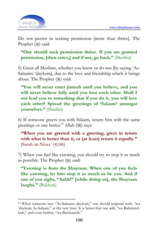 www.islamhouse.com


Do not persist in seeking permission [more than thrice]. The
Prophet () said:
     “One should seek permission thrice. If you are granted
     permission, [then enter,] and if not, go back.” (Muslim)

5) Greet all Muslims, whether you know or do not [by saying ‘As-
Salaamu ‘alaykum], due to the love and friendship which it brings
about. The Prophet () said:
     “You will never enter Jannah until you believe, and you
     will never believe fully until you love each other. Shall I
     not lead you to something that if you do it, you will love
     each other? Spread the greetings of ‘Salaam’ amongst
     yourselves.” (Muslim)

6) If someone greets you with Salaam, return him with the same
greetings or one better.63 Allah () says:
     “When you are greeted with a greeting, greet in return
     with what is better than it, or (at least) return it equally.”
     [Surah an-Nisaa´ (4):86]

7) When you feel like yawning, you should try to stop it as much
as possible. The Prophet () said:
     “Yawning is from the Shaytaan. When one of you feels
     like yawning, let him stop it as much as he can. And if
     one of you sighs, “Aahh!” [while doing so], the Shaytaan
     laughs.” (Bukhari)


63 When someone says “As-Salaamu alaykum,” one should respond with, “wa
‘alaykum As-Salaam,” at the very least. It is better that one add, “wa Rahmatul-
laah,” and even further, “wa Barakaatuh.”
                                     100
 